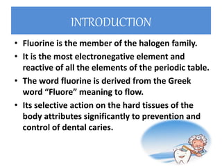 INTRODUCTION
• Fluorine is the member of the halogen family.
• It is the most electronegative element and
reactive of all the elements of the periodic table.
• The word fluorine is derived from the Greek
word “Fluore” meaning to flow.
• Its selective action on the hard tissues of the
body attributes significantly to prevention and
control of dental caries.
 