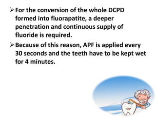 For the conversion of the whole DCPD
formed into fluorapatite, a deeper
penetration and continuous supply of
fluoride is required.
Because of this reason, APF is applied every
30 seconds and the teeth have to be kept wet
for 4 minutes.
 