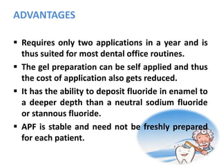 ADVANTAGES
 Requires only two applications in a year and is
thus suited for most dental office routines.
 The gel preparation can be self applied and thus
the cost of application also gets reduced.
 It has the ability to deposit fluoride in enamel to
a deeper depth than a neutral sodium fluoride
or stannous fluoride.
 APF is stable and need not be freshly prepared
for each patient.
 