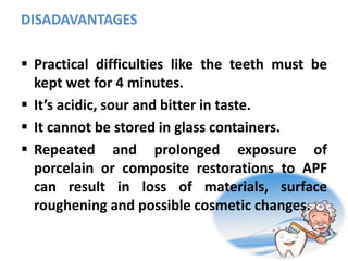 DISADAVANTAGES
 Practical difficulties like the teeth must be
kept wet for 4 minutes.
 It’s acidic, sour and bitter in taste.
 It cannot be stored in glass containers.
 Repeated and prolonged exposure of
porcelain or composite restorations to APF
can result in loss of materials, surface
roughening and possible cosmetic changes.
 