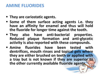 AMINE FLUORIDES
 They are cariostatic agents.
 Some of them surface acting agents i.e. they
have an affinity for enamel and thus will hold
the fluoride for longer time against the tooth.
 They also have anti-bacterial properties.
Reduced plaque formation and anti-glycotic
activity is also reported with these compounds.
 Amine fluorides have been tested with
dentrifices, mouth rinses and topical gels where
they are either brushed on teeth or applied with
a tray but is not known if they are superior to
the other currently available fluoride agents.
 