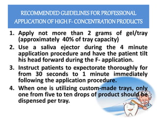 RECOMMENDEDGUIDELINES FOR PROFESSIONAL
APPLICATIONOF HIGH F- CONCENTRATIONPRODUCTS
1. Apply not more than 2 grams of gel/tray
(approximately 40% of tray capacity)
2. Use a saliva ejector during the 4 minute
application procedure and have the patient tilt
his head forward during the F- application.
3. Instruct patients to expectorate thoroughly for
from 30 seconds to 1 minute immediately
following the application procedure.
4. When one is utilizing custom-made trays, only
one from five to ten drops of product should be
dispensed per tray.
 