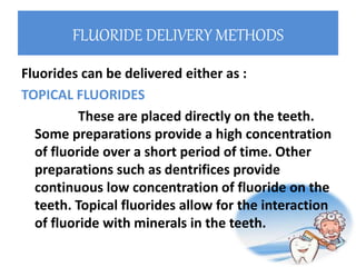 FLUORIDE DELIVERY METHODS
Fluorides can be delivered either as :
TOPICAL FLUORIDES
These are placed directly on the teeth.
Some preparations provide a high concentration
of fluoride over a short period of time. Other
preparations such as dentrifices provide
continuous low concentration of fluoride on the
teeth. Topical fluorides allow for the interaction
of fluoride with minerals in the teeth.
 