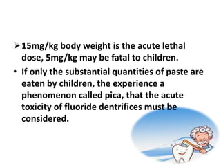 15mg/kg body weight is the acute lethal
dose, 5mg/kg may be fatal to children.
• If only the substantial quantities of paste are
eaten by children, the experience a
phenomenon called pica, that the acute
toxicity of fluoride dentrifices must be
considered.
 