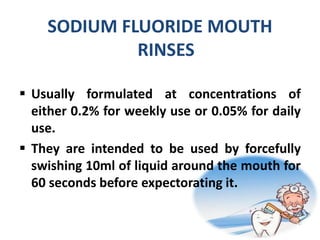 SODIUM FLUORIDE MOUTH
RINSES
 Usually formulated at concentrations of
either 0.2% for weekly use or 0.05% for daily
use.
 They are intended to be used by forcefully
swishing 10ml of liquid around the mouth for
60 seconds before expectorating it.
 