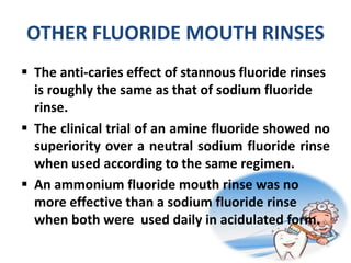 OTHER FLUORIDE MOUTH RINSES
 The anti-caries effect of stannous fluoride rinses
is roughly the same as that of sodium fluoride
rinse.
 The clinical trial of an amine fluoride showed no
superiority over a neutral sodium fluoride rinse
when used according to the same regimen.
 An ammonium fluoride mouth rinse was no
more effective than a sodium fluoride rinse
when both were used daily in acidulated form.
 
