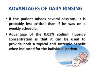 ADVANTAGES OF DAILY RINSING
 If the patient misses several sessions, it is
probably less critical than if he was on a
weekly schedule.
 Advantage of the 0.05% sodium fluoride
concentration is that it can be used to
provide both a topical and systemic benefit
when indicated for the individual patient.
 