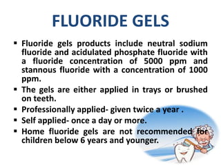 FLUORIDE GELS
 Fluoride gels products include neutral sodium
fluoride and acidulated phosphate fluoride with
a fluoride concentration of 5000 ppm and
stannous fluoride with a concentration of 1000
ppm.
 The gels are either applied in trays or brushed
on teeth.
 Professionally applied- given twice a year .
 Self applied- once a day or more.
 Home fluoride gels are not recommended for
children below 6 years and younger.
 