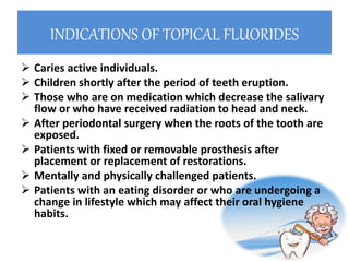 INDICATIONS OF TOPICAL FLUORIDES
 Caries active individuals.
 Children shortly after the period of teeth eruption.
 Those who are on medication which decrease the salivary
flow or who have received radiation to head and neck.
 After periodontal surgery when the roots of the tooth are
exposed.
 Patients with fixed or removable prosthesis after
placement or replacement of restorations.
 Mentally and physically challenged patients.
 Patients with an eating disorder or who are undergoing a
change in lifestyle which may affect their oral hygiene
habits.
 