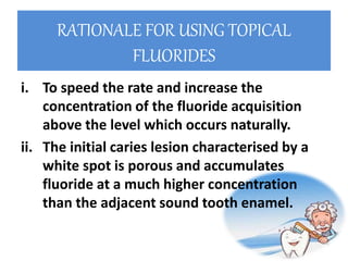 RATIONALE FOR USING TOPICAL
FLUORIDES
i. To speed the rate and increase the
concentration of the fluoride acquisition
above the level which occurs naturally.
ii. The initial caries lesion characterised by a
white spot is porous and accumulates
fluoride at a much higher concentration
than the adjacent sound tooth enamel.
 