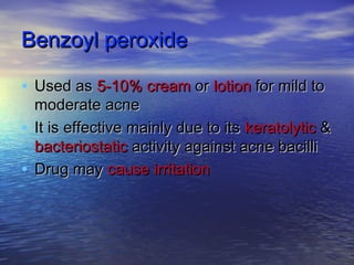 Benzoyl peroxideBenzoyl peroxide
• Used asUsed as 5-10% cream5-10% cream oror lotionlotion for mild tofor mild to
moderate acnemoderate acne
• It is effective mainly due to itsIt is effective mainly due to its keratolytickeratolytic &&
bacteriostaticbacteriostatic activity against acne bacilliactivity against acne bacilli
• Drug mayDrug may cause irritationcause irritation
 