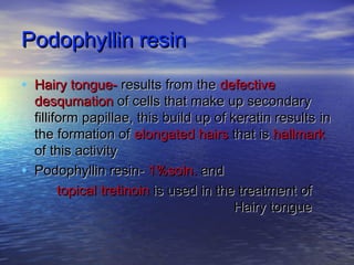Podophyllin resinPodophyllin resin
• Hairy tongue-Hairy tongue- results from theresults from the defectivedefective
desqumationdesqumation of cells that make up secondaryof cells that make up secondary
filliform papillae, this build up of keratin resultsfilliform papillae, this build up of keratin results inin
the formation ofthe formation of elongated hairselongated hairs that isthat is hallmarkhallmark
of this activityof this activity
• Podophyllin resin-Podophyllin resin- 1%soln.1%soln. andand
topical tretinointopical tretinoin is used in the treatment ofis used in the treatment of
Hairy tongueHairy tongue
 