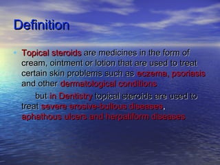 DefinitionDefinition
• Topical steroidsTopical steroids are medicines in the form ofare medicines in the form of
cream, ointment or lotion that are used to treatcream, ointment or lotion that are used to treat
certain skin problems such ascertain skin problems such as eczema, psoriasiseczema, psoriasis
and otherand other dermatological conditionsdermatological conditions
butbut in Dentistryin Dentistry topical steroidstopical steroids are used toare used to
treattreat severe erosive-bullous diseasessevere erosive-bullous diseases,,
aphathousaphathous ulcers and herpatiform diseasesulcers and herpatiform diseases
 