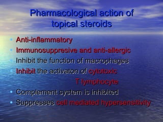 Pharmacological action ofPharmacological action of
topical steroidstopical steroids
• Anti-inflammatoryAnti-inflammatory
• Immunosuppresive and anti-allergicImmunosuppresive and anti-allergic
• Inhibit the function of macrophagesInhibit the function of macrophages
• InhibitInhibit the activaton ofthe activaton of cytotoxiccytotoxic
T lymphocyteT lymphocyte
• Complement system is inhibitedComplement system is inhibited
• SuppressesSuppresses cell mediated hypersensitivitycell mediated hypersensitivity
 