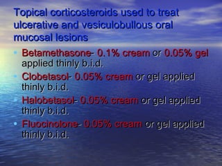 Topical corticosteroids used to treatTopical corticosteroids used to treat
ulcerative and vesiculobullous oralulcerative and vesiculobullous oral
mucosal lesionsmucosal lesions
• BetamethasoneBetamethasone-- 0.1% cream0.1% cream oror 0.05%0.05% gelgel
applied thinly b.i.d.applied thinly b.i.d.
• ClobetasolClobetasol-- 0.05% cream0.05% cream or gel appliedor gel applied
thinly b.i.d.thinly b.i.d.
• HalobetasolHalobetasol-- 0.05% cream0.05% cream or gel appliedor gel applied
thinly b.i.d.thinly b.i.d.
• FluocinoloneFluocinolone-- 0.05% cream0.05% cream or gel appliedor gel applied
thinly b.i.d.thinly b.i.d.
 