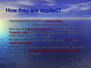 How they are applied?How they are applied?
• Topical steroids should beTopical steroids should be spread thinlyspread thinly
on the affected area of skin.on the affected area of skin.
• One way ofOne way of measuring amountsmeasuring amounts of topical steroids is inof topical steroids is in
‘fingertip units’,‘fingertip units’, which is the distance from the tip of thewhich is the distance from the tip of the
index finger to the first crease.index finger to the first crease.
• the topical steroid After you have appliedthe topical steroid After you have applied washwash youryour
hands thoroughly.hands thoroughly.
• With some of the more potent topical steroids, you mayWith some of the more potent topical steroids, you may
be advised tobe advised to apply the medicine using a cotton budapply the medicine using a cotton bud
rather than your fingers.rather than your fingers.
 