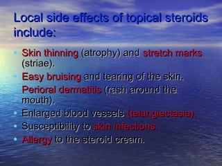 Local side effects of topical steroidsLocal side effects of topical steroids
include:include:
• Skin thinningSkin thinning (atrophy) and(atrophy) and stretch marksstretch marks
(striae).(striae).
• Easy bruisingEasy bruising and tearing of the skin.and tearing of the skin.
• Perioral dermatitisPerioral dermatitis (rash around the(rash around the
mouth).mouth).
• Enlarged blood vesselsEnlarged blood vessels (telangiectasia).(telangiectasia).
• Susceptibility toSusceptibility to skin infections.skin infections.
• AllergyAllergy to the steroid cream.to the steroid cream.
 