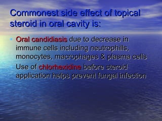 Commonest side effect of topicalCommonest side effect of topical
steroid in oral cavity is:steroid in oral cavity is:
• Oral candidiasisOral candidiasis due to decrease indue to decrease in
immune cells including neutrophills,immune cells including neutrophills,
monocytes, macrophages & plasma cellsmonocytes, macrophages & plasma cells
• Use ofUse of chlorhexidinechlorhexidine before steroidbefore steroid
application helps prevent fungal infectionapplication helps prevent fungal infection
 