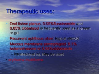 Therapeutic uses:Therapeutic uses:
• Oral lichen planusOral lichen planus:: 0.05%fluocinomide0.05%fluocinomide andand
0.05% clobetasol0.05% clobetasol is frequently used as a creamis frequently used as a cream
or gelor gel
• Recurrent aphthous ulcerRecurrent aphthous ulcer: topical steroid: topical steroid
• Mucous membrane pemnphigoidMucous membrane pemnphigoid:: 0.1%0.1%
betamethasone or 0.05%clobetasolebetamethasone or 0.05%clobetasole
– Intralesional inj. May be usedIntralesional inj. May be used
• erythema multiforme
 