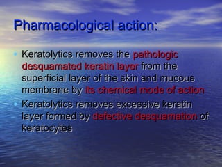 Pharmacological action:Pharmacological action:
• Keratolytics removes theKeratolytics removes the pathologicpathologic
desquamated keratin layerdesquamated keratin layer from thefrom the
superficial layer of the skin and mucoussuperficial layer of the skin and mucous
membrane bymembrane by its chemical mode of actionits chemical mode of action
• Keratolytics removes excessive keratinKeratolytics removes excessive keratin
layer formed bylayer formed by defective desquamationdefective desquamation ofof
keratocyteskeratocytes
 