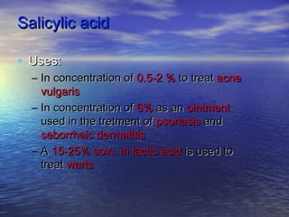 Salicylic acidSalicylic acid
• Uses:Uses:
– In concentration ofIn concentration of 0.5-2 %0.5-2 % to treatto treat acneacne
vulgarisvulgaris
– In concentration ofIn concentration of 6%6% as anas an ointmentointment
used in the tretment ofused in the tretment of psoriasispsoriasis andand
seborrheic dermatitisseborrheic dermatitis
– AA 15-25% soln. in lactic acid15-25% soln. in lactic acid is used tois used to
treattreat wartswarts
 