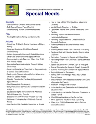 Military OneSource Educational Materials for

                                   Special Needs
Booklets                                                                      • How to Help a Child Who May Have a Learning
• DoD SCOR for Children with Special Needs                                      Disability
• DoD Special Needs Parent Tool Kit                                           • Mental Health Disorders in Children
• Understanding Autism Spectrum Disorders                                     • Options for People With Special Needs and Their
                                                                                Families
CDs                                                                           • Parenting a Child with Attention Deficit
• Finding Strength in Family and Community                                      Hyperactivity Disorder
                                                                              • Parenting a Special Needs Child When Your
Articles                                                                        Spouse Is Deployed
• Adopting a Child with Special Needs as a Military                           • Planning Ahead for a Family Member with a
  Family                                                                        Disability
• Asperger Syndrome: First Steps Toward                                       • Planning Ahead When Your Child Has a Disability
  Understanding                                                               • Raising a Child with Special Needs: Coping with a
• Autism: Answers to Commonly Asked Questions                                   Diagnosis
• Child Care for Children With Special Needs                                  • Recreation Programs for People with Disabilities
• Communicating with Teachers When Your Child                                 • Relocating When Your Child Has a Serious Medical
  Has Special Needs                                                             Condition
• Counseling Services Available Through Military                              • Special Education for Children Ages 3 Through 5
  OneSource                                                                   • Special Education for Students Ages 5 through 18
• Covering Costs When Your Child Is Diagnosed with                            • Summer Planning for Children with Special Needs
  a Serious Medical Condition                                                 • Support Groups for Caregivers
• Dealing with Discrimination at School When Your                             • Talking with Your Manager About Your Child’s
  Child has Special Needs                                                       Special Needs
• Disaster Planning for Families of Children with                             • The Americans with Disabilities Act and Child Care:
  Special Needs                                                                 Information for Parents
• Dual Diagnosis in Adolescents                                               • The IDEA and Special Education
• Early Intervention Services for Children from Birth                         • Understanding and Developing an Individualized
  to Age 3                                                                      Education Plan
• Educational Rights for Children with Attention                              • Understanding the Special Education Process as a
  Deficit Hyperactivity Disorder                                                Military Parent
• Exceptional Family Member Program (EFMP)                                    • What Military OneSource Can Do for You
• Getting an Evaluation for a Child with Special                              • When Someone You Know Has a Disability
  Needs                                                                       • When Your Child Is Diagnosed with a Serious
• How Section 504 Can Help Your Child at School                                 Medical Condition

Military OneSource is provided at no cost by the Department of Defense to all active duty, Guard and Reserve members, and their families. The 24/7
service provides information and referrals plus private, local face-to-face counseling. Call 1-800-342-9647 or access www.militaryonesource.com. (Visit
our Web site for overseas, Spanish, and hearing impaired toll free telephone numbers.) More educational materials related to this topic are available on
the Military OneSource Web site.                                                                                                              May 2010
 