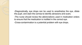 -Diagnostically, eye drops can be used to anesthetize the eye, dilate
the pupil, and stain the cornea to identify abrasions and scars.
-The nurse should review the abbreviations used in medication orders
to ensure that the medication is instilled in the correct eye.
-Cross-contamination is a potential problem with eye drops.
 
