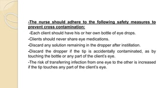 -The nurse should adhere to the following safety measures to
prevent cross contamination:
-Each client should have his or her own bottle of eye drops.
-Clients should never share eye medications.
-Discard any solution remaining in the dropper after instillation.
-Discard the dropper if the tip is accidentally contaminated, as by
touching the bottle or any part of the client’s eye.
-The risk of transferring infection from one eye to the other is increased
if the tip touches any part of the client’s eye.
 