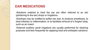 EAR MEDICATIONS
-Solutions ordered to treat the ear are often referred to as otic
(pertaining to the ear) drops or irrigations.
-Eardrops may be instilled to soften ear wax, to produce anesthesia, to
treat infection or inflammation, or to facilitate removal of a forgien body,
such as an insect.
-External auditory canal irrigations are usually performed for cleaning
purposes and less frequently for applying heat and antiseptic solutions.
 