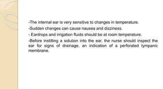 -The internal ear is very sensitive to changes in temperature.
-Sudden changes can cause nausea and dizziness.
- Eardrops and irrigation fluids should be at room temperature.
-Before instilling a solution into the ear, the nurse should inspect the
ear for signs of drainage, an indication of a perforated tympanic
membrane.
 