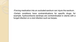 -Forcing medication into an occluded eardrum can injure the eardrum.
-Certain conditions have contraindications for specific drugs; for
example, hydrocortisone eardrops are contraindicated in clients with a
fungal infection or a viral infection such as herpes.
 