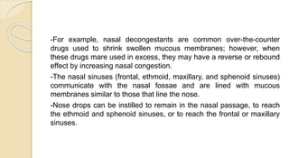 -For example, nasal decongestants are common over-the-counter
drugs used to shrink swollen mucous membranes; however, when
these drugs mare used in excess, they may have a reverse or rebound
effect by increasing nasal congestion.
-The nasal sinuses (frontal, ethmoid, maxillary, and sphenoid sinuses)
communicate with the nasal fossae and are lined with mucous
membranes similar to those that line the nose.
-Nose drops can be instilled to remain in the nasal passage, to reach
the ethmoid and sphenoid sinuses, or to reach the frontal or maxillary
sinuses.
 