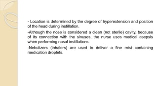 - Location is determined by the degree of hyperextension and position
of the head during instillation.
-Although the nose is considered a clean (not sterile) cavity, because
of its connection with the sinuses, the nurse uses medical asepsis
when performing nasal instillations.
-Nebulizers (inhalers) are used to deliver a fine mist containing
medication droplets.
 