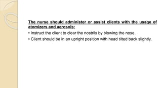 The nurse should administer or assist clients with the usage of
atomizers and aerosols:
• Instruct the client to clear the nostrils by blowing the nose.
• Client should be in an upright position with head tilted back slightly.
 
