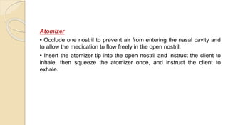 Atomizer
• Occlude one nostril to prevent air from entering the nasal cavity and
to allow the medication to flow freely in the open nostril.
• Insert the atomizer tip into the open nostril and instruct the client to
inhale, then squeeze the atomizer once, and instruct the client to
exhale.
 
