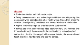 Aerosol
• Shake the aerosol well before each use.
• Grasp between thumb and index finger and insert the adapter tip into
one nostril while occluding the other nostril with a finger, then press the
adapter cartridge firmly to release one measured dose of medication.
• Repeat the above steps as ordered for the other nostril.
• Instruct the client to keep head tilted backward for 2 to 3 minutes and
to breathe through the nose while the medication is being absorbed.
-When the client is discharged with a nasal inhaler, the nurse should
teach the client how to store and use the device.
 