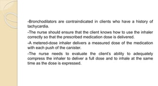 -Bronchodilators are contraindicated in clients who have a history of
tachycardia.
-The nurse should ensure that the client knows how to use the inhaler
correctly so that the prescribed medication dose is delivered.
-A metered-dose inhaler delivers a measured dose of the medication
with each push of the canister.
-The nurse needs to evaluate the client’s ability to adequately
compress the inhaler to deliver a full dose and to inhale at the same
time as the dose is expressed.
 