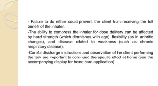 - Failure to do either could prevent the client from receiving the full
benefit of the inhaler.
-The ability to compress the inhaler for dose delivery can be affected
by hand strength (which diminishes with age), flexibility (as in arthritic
changes), and disease related to weakness (such as chronic
respiratory disease).
-Careful discharge instructions and observation of the client performing
the task are important to continued therapeutic effect at home (see the
accompanying display for home care application).
 