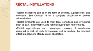 RECTAL INSTILLATIONS
-Rectal instillations can be in the form of enemas, suppositories, and
ointments. See Chapter 39 for a complete discussion of enema
administration.
-Rectal ointments are used to treat local conditions and symptoms
such as pain, inflammation, and itching caused from hemorrhoids.
-Rectal suppositories are cone-shaped masses of substances
designed to melt at body temperature and to produce the intended
effect at a slow and steady rate of absorption.
 