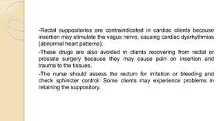 -Rectal suppositories are contraindicated in cardiac clients because
insertion may stimulate the vagus nerve, causing cardiac dysrhythmias
(abnormal heart patterns).
-These drugs are also avoided in clients recovering from rectal or
prostate surgery because they may cause pain on insertion and
trauma to the tissues.
-The nurse should assess the rectum for irritation or bleeding and
check sphincter control. Some clients may experience problems in
retaining the suppository.
 