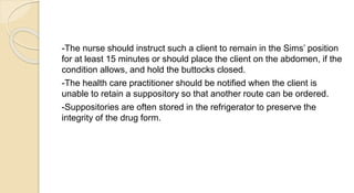 -The nurse should instruct such a client to remain in the Sims’ position
for at least 15 minutes or should place the client on the abdomen, if the
condition allows, and hold the buttocks closed.
-The health care practitioner should be notified when the client is
unable to retain a suppository so that another route can be ordered.
-Suppositories are often stored in the refrigerator to preserve the
integrity of the drug form.
 