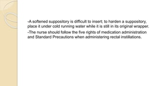 -A softened suppository is difficult to insert; to harden a suppository,
place it under cold running water while it is still in its original wrapper.
-The nurse should follow the five rights of medication administration
and Standard Precautions when administering rectal instillations.
 