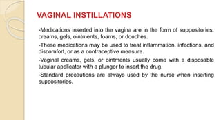 VAGINAL INSTILLATIONS
-Medications inserted into the vagina are in the form of suppositories,
creams, gels, ointments, foams, or douches.
-These medications may be used to treat inflammation, infections, and
discomfort, or as a contraceptive measure.
-Vaginal creams, gels, or ointments usually come with a disposable
tubular applicator with a plunger to insert the drug.
-Standard precautions are always used by the nurse when inserting
suppositories.
 