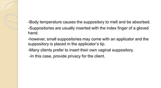 -Body temperature causes the suppository to melt and be absorbed.
-Suppositories are usually inserted with the index finger of a gloved
hand;
-however, small suppositories may come with an applicator and the
suppository is placed in the applicator’s tip.
-Many clients prefer to insert their own vaginal suppository.
-In this case, provide privacy for the client.
 