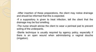 -After insertion of these preparations, the client may notice drainage
and should be informed that this is expected.
-If a suppository is given to treat infection, tell the client that the
drainage may be foul smelling.
-The nurse should advise the client to wear a perineal pad to prevent
soiling of the underpants.
-Sterile technique is usually required by agency policy, especially if
there is an open wound when administering a vaginal douche
(irrigation).
 