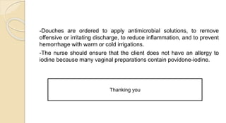 -Douches are ordered to apply antimicrobial solutions, to remove
offensive or irritating discharge, to reduce inflammation, and to prevent
hemorrhage with warm or cold irrigations.
-The nurse should ensure that the client does not have an allergy to
iodine because many vaginal preparations contain povidone-iodine.
Thanking you
 