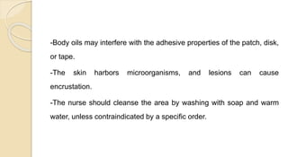 -Body oils may interfere with the adhesive properties of the patch, disk,
or tape.
-The skin harbors microorganisms, and lesions can cause
encrustation.
-The nurse should cleanse the area by washing with soap and warm
water, unless contraindicated by a specific order.
 