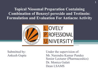 Topical Niosomal Preparation Containing Combination of Benzoyl peroxide and Tretinoin: Formulation and Evaluation For Antiacne Activity Submitted by:  Under the supervision of: Ankush Gupta  Mr. Narendra Kumar Pandey  Senior Lecturer (Pharmaceutics) Dr. Monica Gulati Dean LSAMS 