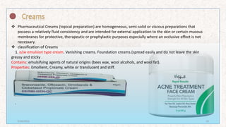  Pharmaceutical Creams (topical preparation) are homogeneous, semi-solid or viscous preparations that
possess a relatively fluid consistency and are intended for external application to the skin or certain mucous
membranes for protective, therapeutic or prophylactic purposes especially where an occlusive effect is not
necessary.
 classification of Creams
1. o/w emulsion type cream. Vanishing creams. Foundation creams.(spread easily and do not leave the skin
greasy and sticky .
Contains: emulsifying agents of natural origins (bees wax, wool alcohols, and wool fat).
Properties: Emollient, Creamy, white or translucent and stiff.
.
7/16/2022 10
 