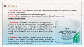 2.w/o emulsion type creams. Cleansing cream, Cold cream or moisturizing creams/Winter cream are more
greasy and more emollient.
Contains: synthetic waxes e.g., cetomacrogols & macrogols.
Properties: Causes rapid absorption & penetration; Thin, white & smooth in consistency.
Method of Preparation:
1. Trituration: It is used for finely divided insoluble powder
particles or liquids. *Insoluble powders are added by geometric
dilution. Liquids are added by making well in the center. Air pocket
formation avoided. Use glass slab when small quantities are
mixed. Mortar and pestle used when large quantities are to be
mixed.
2 Levigation: Incorporation of insoluble coarse particles. Also
known as "Wet grinding". Insoluble coarse powder is rubbed with
molten base or liquid or a semi solid base. A considerable shearing
force is applied to avoid grittiness.
7/16/2022 11
 